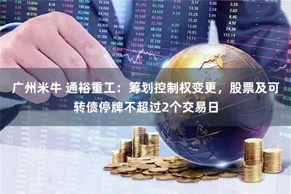 广州米牛 通裕重工：筹划控制权变更，股票及可转债停牌不超过2个交易日
