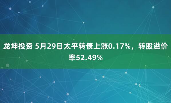 龙坤投资 5月29日太平转债上涨0.17%，转股溢价率52.49%