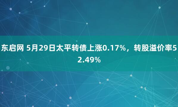 东启网 5月29日太平转债上涨0.17%，转股溢价率52.49%