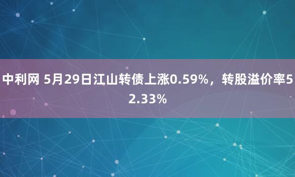 中利网 5月29日江山转债上涨0.59%，转股溢价率52.33%