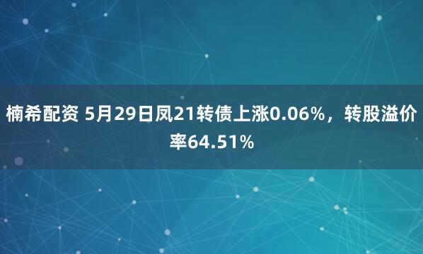 楠希配资 5月29日凤21转债上涨0.06%，转股溢价率64.51%