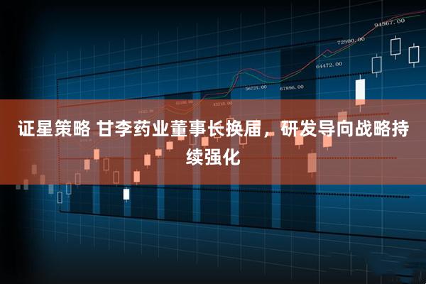 证星策略 甘李药业董事长换届，研发导向战略持续强化