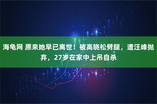 海龟网 原来她早已离世！被高晓松劈腿，遭汪峰抛弃，27岁在家中上吊自杀