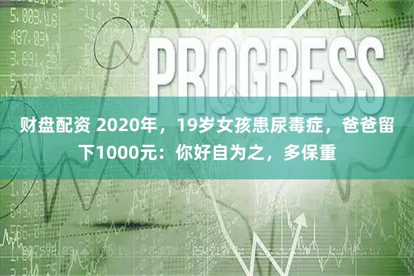 财盘配资 2020年，19岁女孩患尿毒症，爸爸留下1000元：你好自为之，多保重