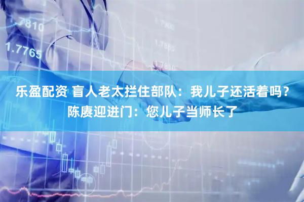 乐盈配资 盲人老太拦住部队：我儿子还活着吗？陈赓迎进门：您儿子当师长了