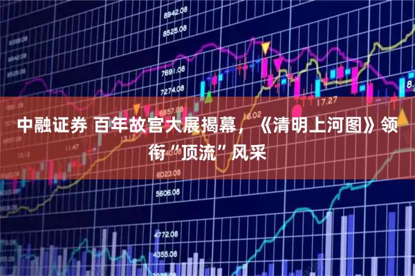 中融证券 百年故宫大展揭幕，《清明上河图》领衔“顶流”风采
