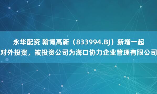 永华配资 翰博高新（833994.BJ）新增一起对外投资，被投资公司为海口协力企业管理有限公司