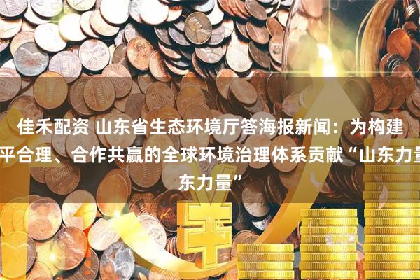 佳禾配资 山东省生态环境厅答海报新闻:为构建公平合理、合作共赢的全球环境治理体系贡献“山东力量”