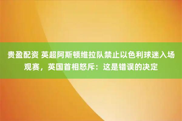 贵盈配资 英超阿斯顿维拉队禁止以色利球迷入场观赛，英国首相怒斥：这是错误的决定