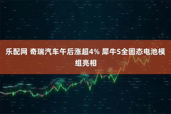 乐配网 奇瑞汽车午后涨超4% 犀牛S全固态电池模组亮相