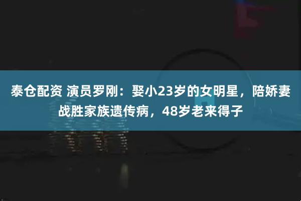 泰仓配资 演员罗刚：娶小23岁的女明星，陪娇妻战胜家族遗传病，48岁老来得子