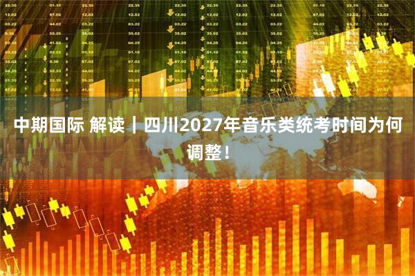 中期国际 解读｜四川2027年音乐类统考时间为何调整！