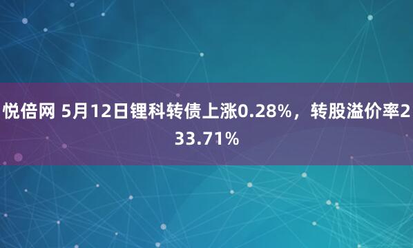 悦倍网 5月12日锂科转债上涨0.28%，转股溢价率233.71%