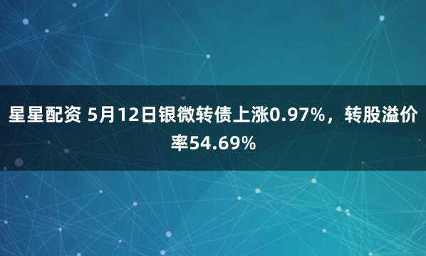 星星配资 5月12日银微转债上涨0.97%，转股溢价率54.69%