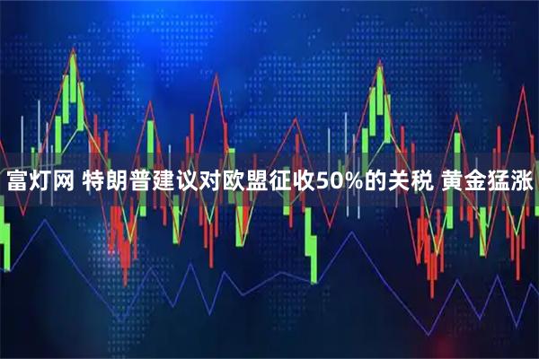 富灯网 特朗普建议对欧盟征收50%的关税 黄金猛涨