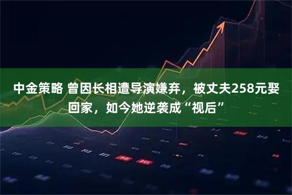 中金策略 曾因长相遭导演嫌弃,被丈夫258元娶回家,如今她逆袭成“视后”