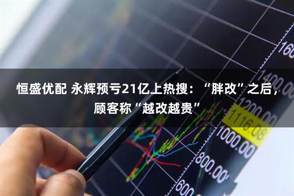 恒盛优配 永辉预亏21亿上热搜：“胖改”之后，顾客称“越改越贵”