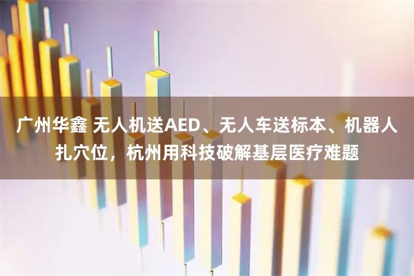 广州华鑫 无人机送AED、无人车送标本、机器人扎穴位，杭州用科技破解基层医疗难题