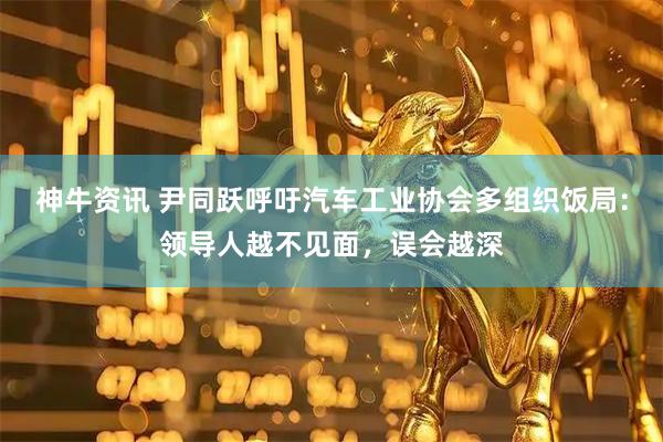 神牛资讯 尹同跃呼吁汽车工业协会多组织饭局：领导人越不见面，误会越深