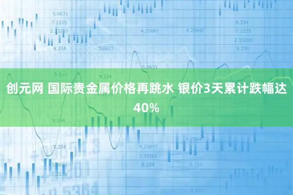 创元网 国际贵金属价格再跳水 银价3天累计跌幅达40%