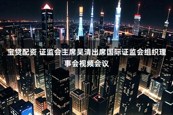 宝贷配资 证监会主席吴清出席国际证监会组织理事会视频会议