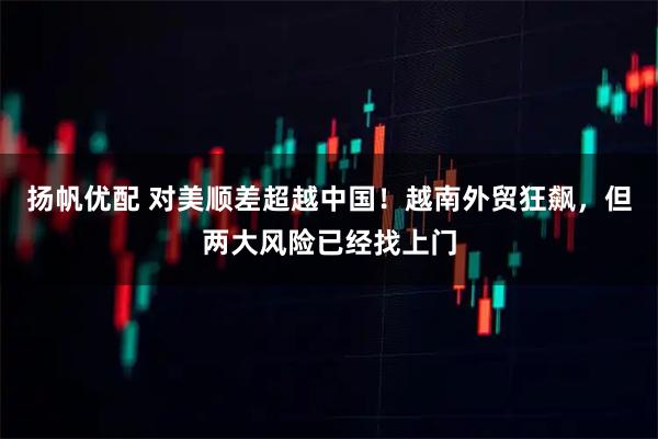 扬帆优配 对美顺差超越中国！越南外贸狂飙，但两大风险已经找上门